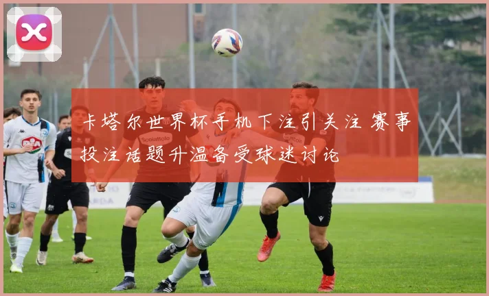 卡塔尔世界杯手机下注引关注 赛事投注话题升温备受球迷讨论