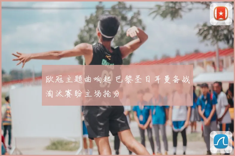 欧冠主题曲响起 巴黎圣日耳曼备战淘汰赛盼主场抢分