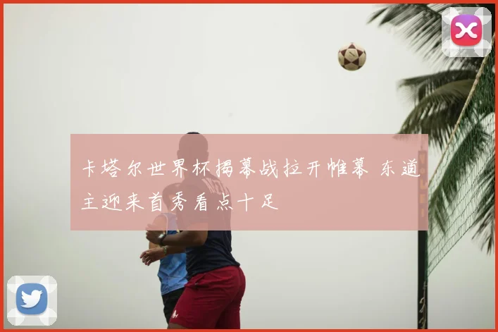 卡塔尔世界杯揭幕战拉开帷幕 东道主迎来首秀看点十足