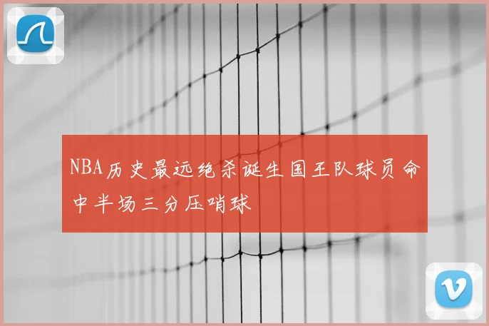 NBA历史最远绝杀诞生国王队球员命中半场三分压哨球