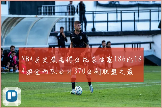 NBA历史最高得分纪录活塞186比184掘金两队合计370分创联盟之最