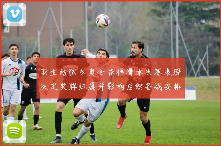 羽生结弦冬奥会花样滑冰决赛表现决定奖牌归属并影响后续备战安排