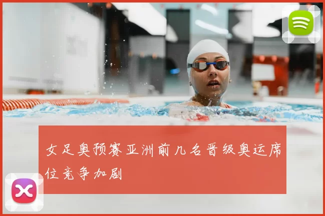 女足奥预赛亚洲前几名晋级奥运席位竞争加剧
