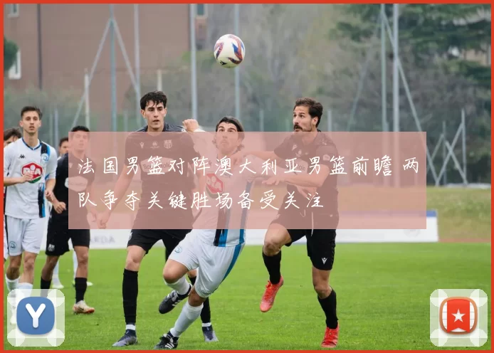 法国男篮对阵澳大利亚男篮前瞻 两队争夺关键胜场备受关注