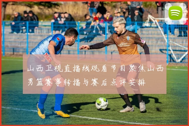 山西卫视直播线观看节目聚焦山西男篮赛事转播与赛后点评安排