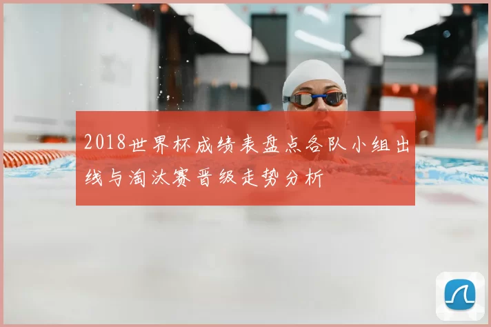 2018世界杯成绩表盘点各队小组出线与淘汰赛晋级走势分析