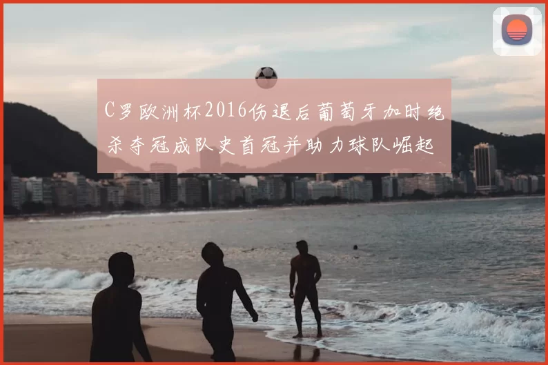 C罗欧洲杯2016伤退后葡萄牙加时绝杀夺冠成队史首冠并助力球队崛起