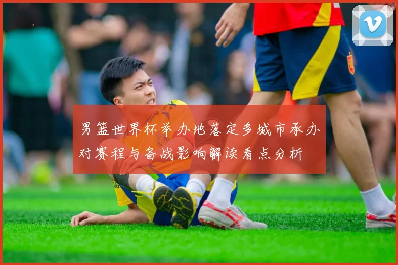 男篮世界杯举办地落定多城市承办对赛程与备战影响解读看点分析