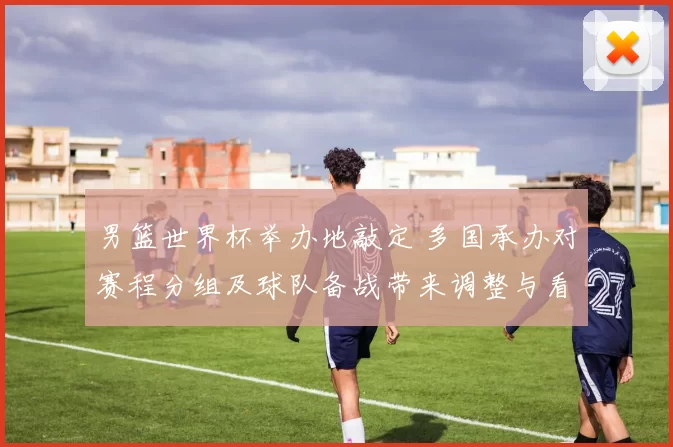 男篮世界杯举办地敲定 多国承办对赛程分组及球队备战带来调整与看点