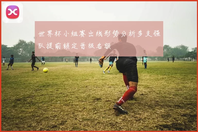 世界杯小组赛出线形势分析多支强队提前锁定晋级名额