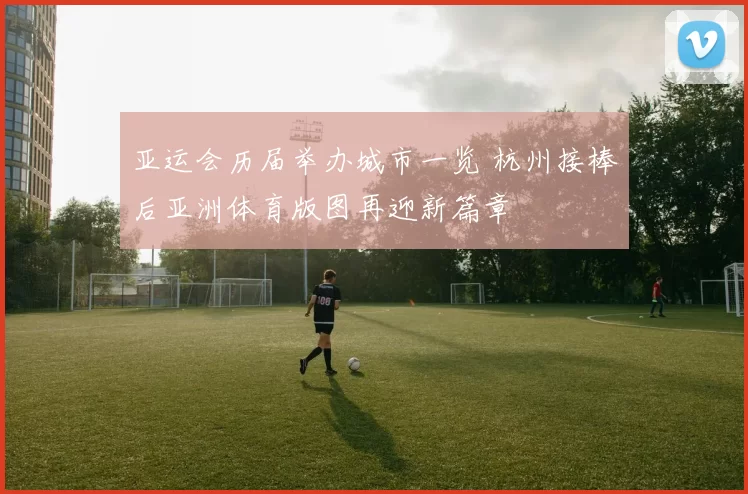 亚运会历届举办城市一览 杭州接棒后亚洲体育版图再迎新篇章