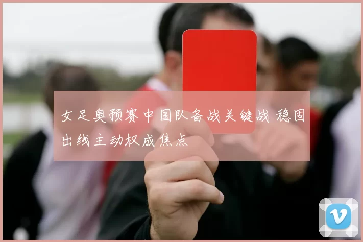 女足奥预赛中国队备战关键战 稳固出线主动权成焦点