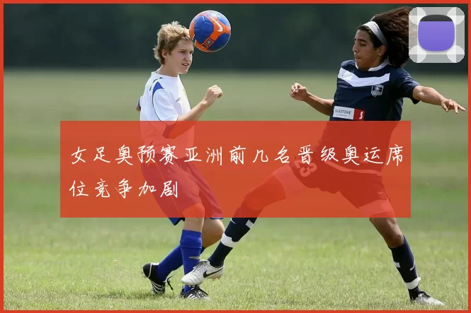 女足奥预赛亚洲前几名晋级奥运席位竞争加剧