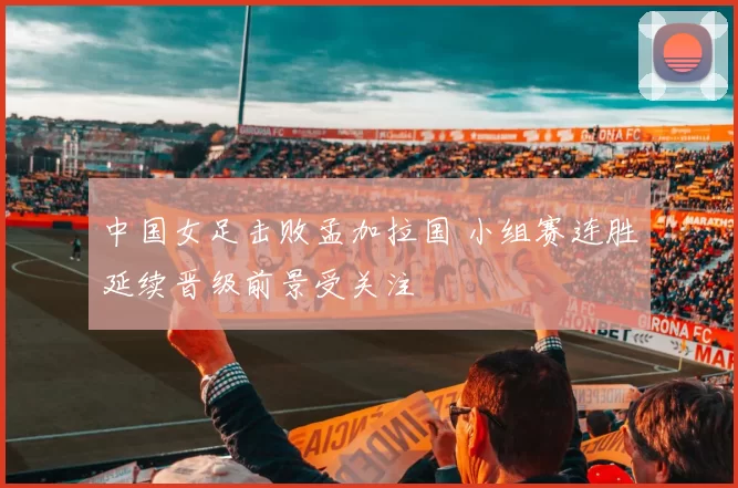 中国女足击败孟加拉国 小组赛连胜延续晋级前景受关注