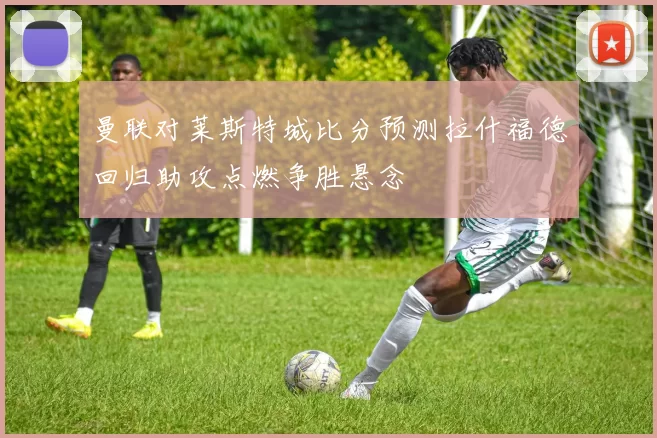 曼联对莱斯特城比分预测拉什福德回归助攻点燃争胜悬念