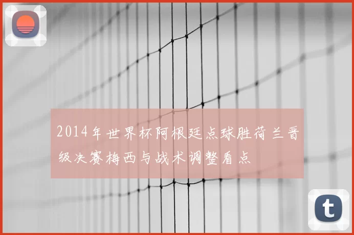 2014年世界杯阿根廷点球胜荷兰晋级决赛梅西与战术调整看点