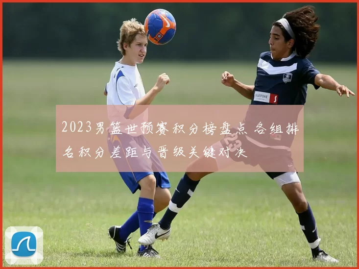 2023男篮世预赛积分榜盘点 各组排名积分差距与晋级关键对决