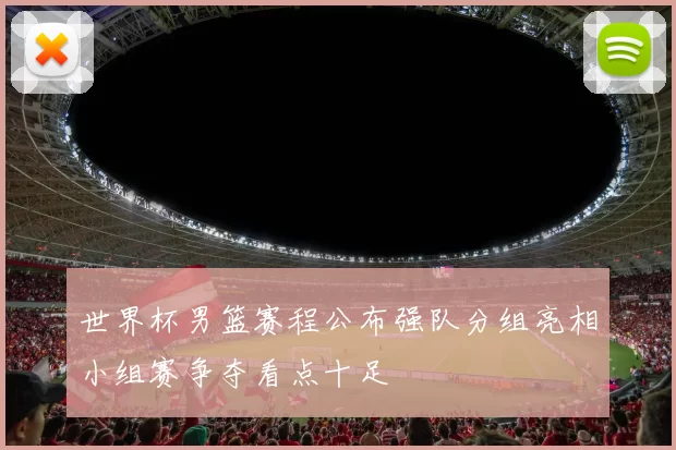 世界杯男篮赛程公布强队分组亮相小组赛争夺看点十足