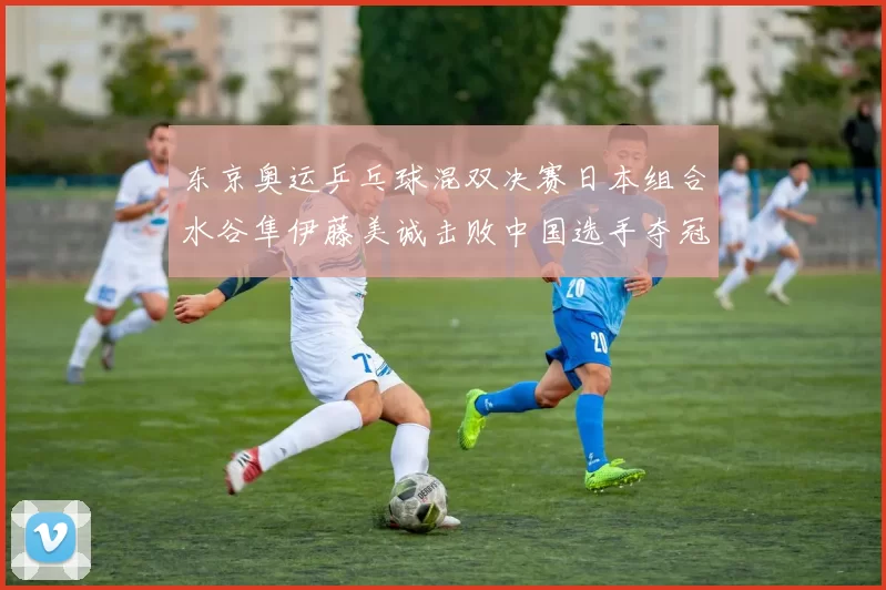 东京奥运乒乓球混双决赛日本组合水谷隼伊藤美诚击败中国选手夺冠