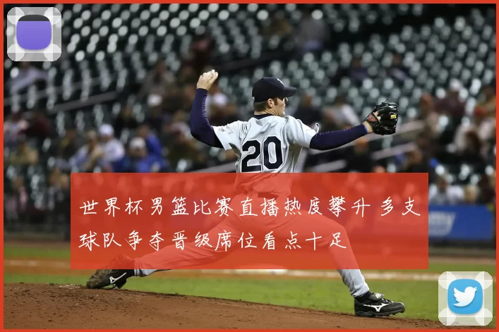 世界杯男篮比赛直播热度攀升 多支球队争夺晋级席位看点十足