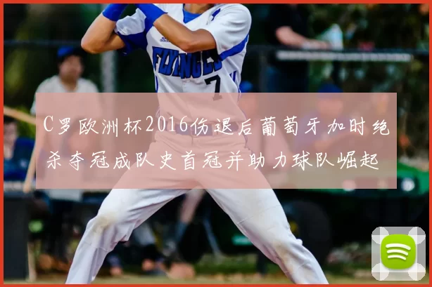 C罗欧洲杯2016伤退后葡萄牙加时绝杀夺冠成队史首冠并助力球队崛起