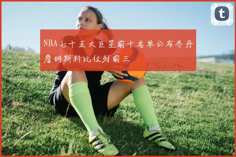 NBA七十五大巨星前十名单公布乔丹詹姆斯科比位列前三