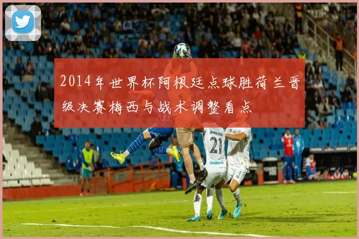 2014年世界杯阿根廷点球胜荷兰晋级决赛梅西与战术调整看点