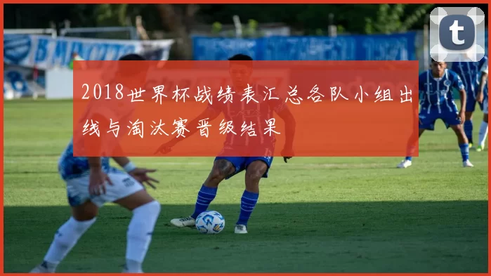 2018世界杯战绩表汇总各队小组出线与淘汰赛晋级结果