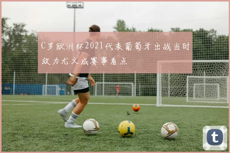 C罗欧洲杯2021代表葡萄牙出战当时效力尤文成赛事看点