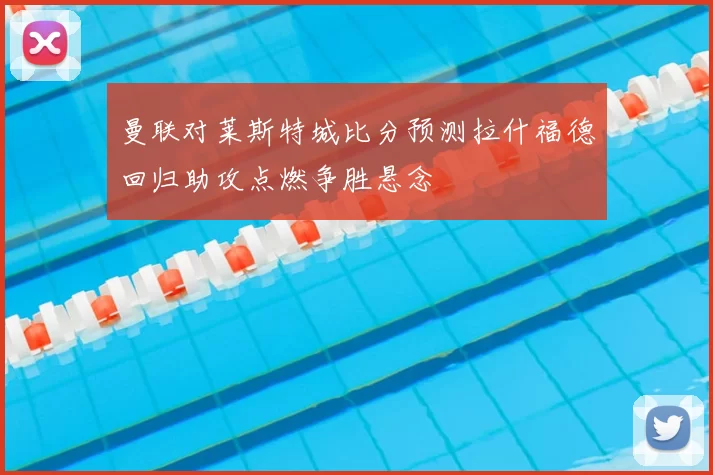 曼联对莱斯特城比分预测拉什福德回归助攻点燃争胜悬念